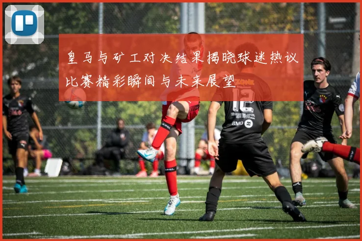皇马与矿工对决结果揭晓球迷热议比赛精彩瞬间与未来展望
